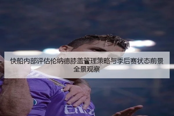 快船内部评估伦纳德膝盖管理策略与季后赛状态前景全景观察