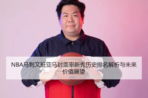 NBA马刺文班亚马封盖率新秀历史排名解析与未来价值展望