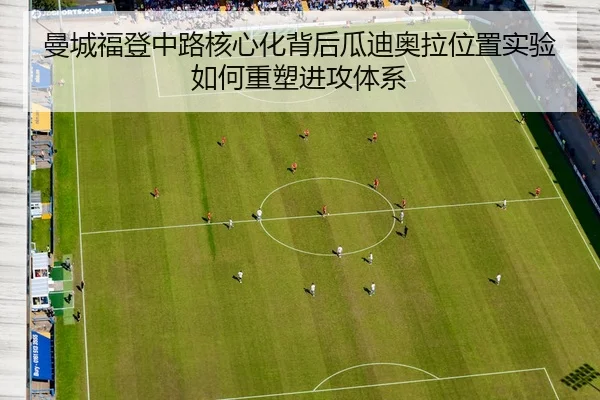 曼城福登中路核心化背后瓜迪奥拉位置实验如何重塑进攻体系