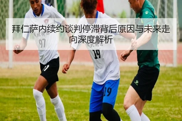 拜仁萨内续约谈判停滞背后原因与未来走向深度解析
