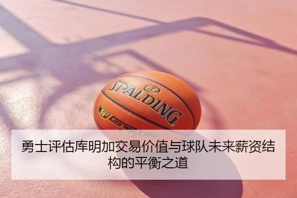 勇士评估库明加交易价值与球队未来薪资结构的平衡之道