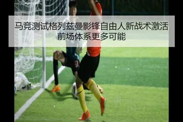 马竞测试格列兹曼影锋自由人新战术激活前场体系更多可能