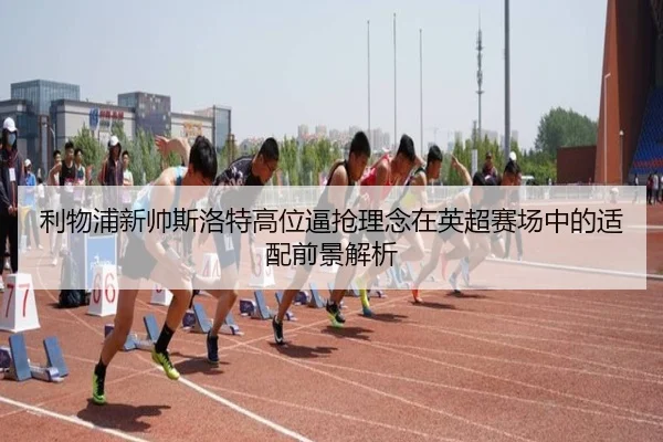 利物浦新帅斯洛特高位逼抢理念在英超赛场中的适配前景解析
