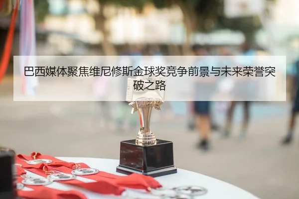 巴西媒体聚焦维尼修斯金球奖竞争前景与未来荣誉突破之路