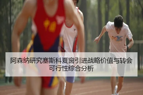 阿森纳研究塞斯科夏窗引进战略价值与转会可行性综合分析