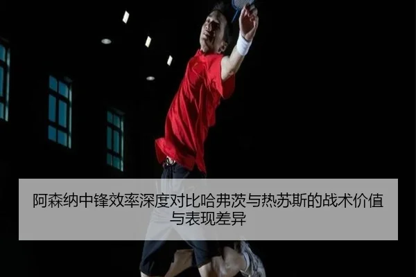 阿森纳中锋效率深度对比哈弗茨与热苏斯的战术价值与表现差异
