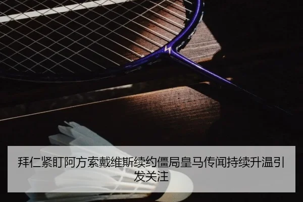 拜仁紧盯阿方索戴维斯续约僵局皇马传闻持续升温引发关注