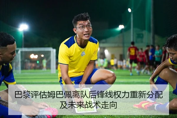 巴黎评估姆巴佩离队后锋线权力重新分配及未来战术走向