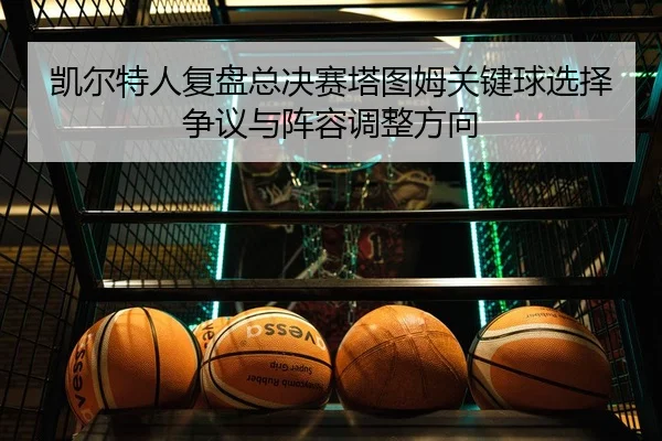 凯尔特人复盘总决赛塔图姆关键球选择争议与阵容调整方向