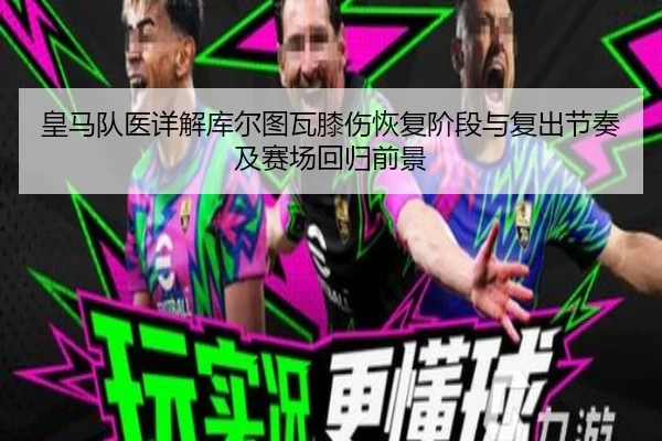 皇马队医详解库尔图瓦膝伤恢复阶段与复出节奏及赛场回归前景