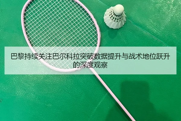巴黎持续关注巴尔科拉突破数据提升与战术地位跃升的深度观察