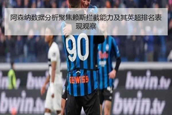 阿森纳数据分析聚焦赖斯拦截能力及其英超排名表现观察