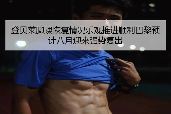 登贝莱脚踝恢复情况乐观推进顺利巴黎预计八月迎来强势复出