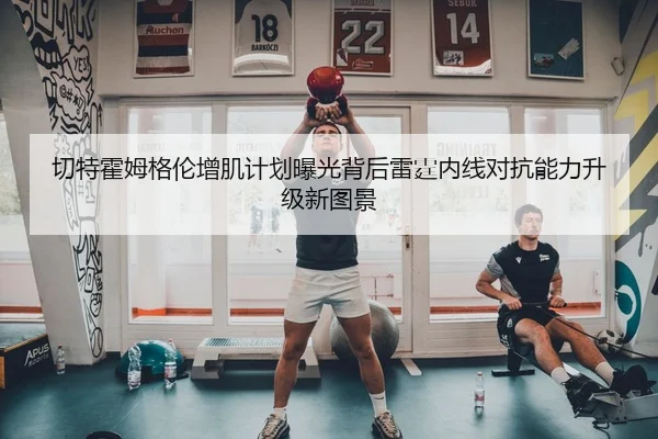 切特霍姆格伦增肌计划曝光背后雷霆内线对抗能力升级新图景